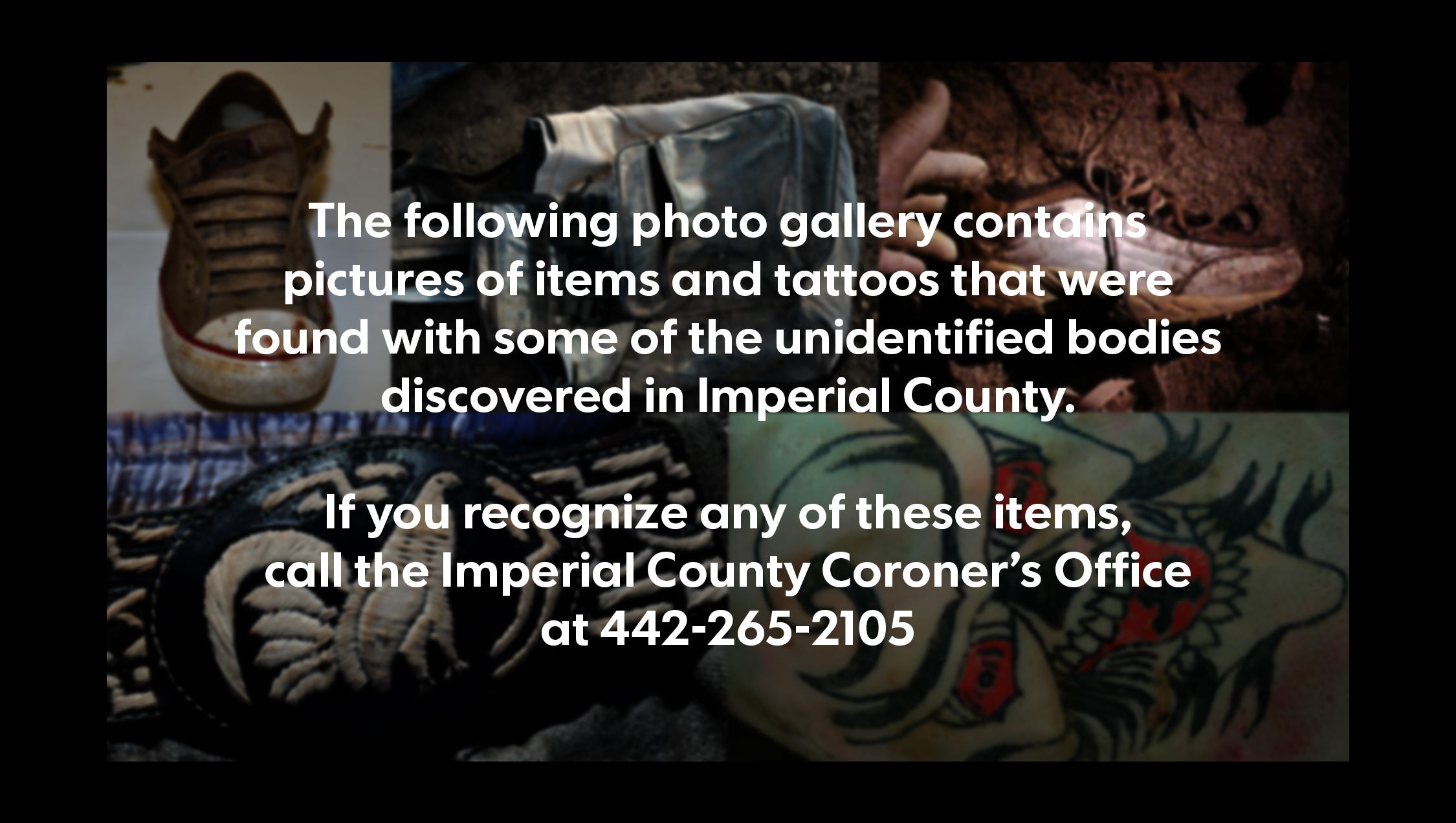 The following photo gallery contains pictures of items and tattoos that were found with some of the unidentified bodies discovered in Imperial County.
If you recognize any of these items, call the Imperial County Coroner's Office at 442-265-2105.