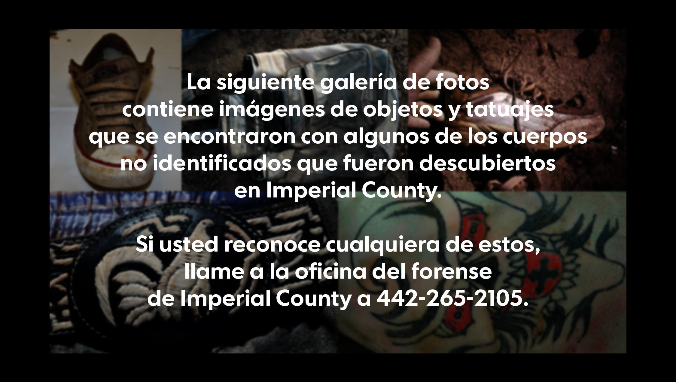La siguiente galería de fotos contiene imágenes de objetos y tatuajes que se encontraron con algunos de los cuerpos no identificados que fueron descubiertos en Imperial County. 
Si usted reconoce cualquiera de estos, llame a la oficina del forense de Imperial County a 442-265-2105.